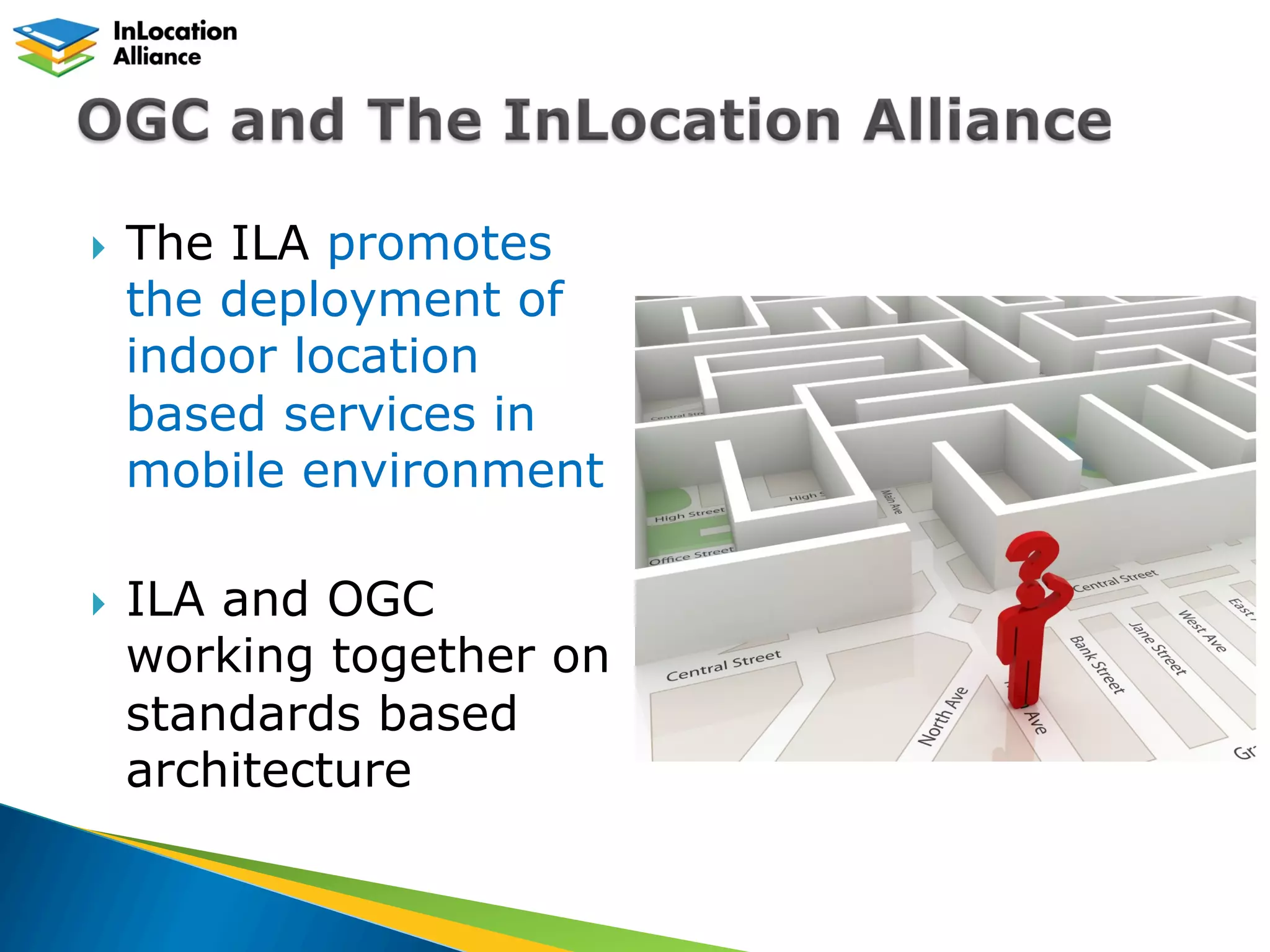 }  The ILA promotes
the deployment of
indoor location
based services in
mobile environment
}  ILA and OGC
working together on
standards based
architecture
 
