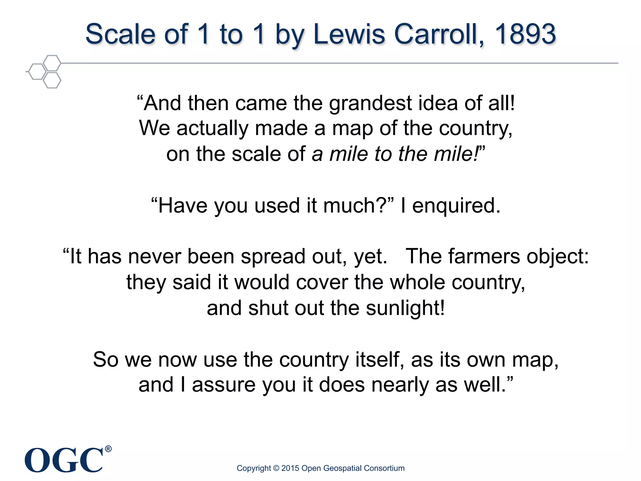 OGC
®
Scale of 1 to 1 by Lewis Carroll, 1893
Copyright © 2015 Open Geospatial Consortium
“And then came the grandest idea of all!
We actually made a map of the country,
on the scale of a mile to the mile!”
“Have you used it much?” I enquired.
“It has never been spread out, yet. The farmers object:
they said it would cover the whole country,
and shut out the sunlight!
So we now use the country itself, as its own map,
and I assure you it does nearly as well.”
 