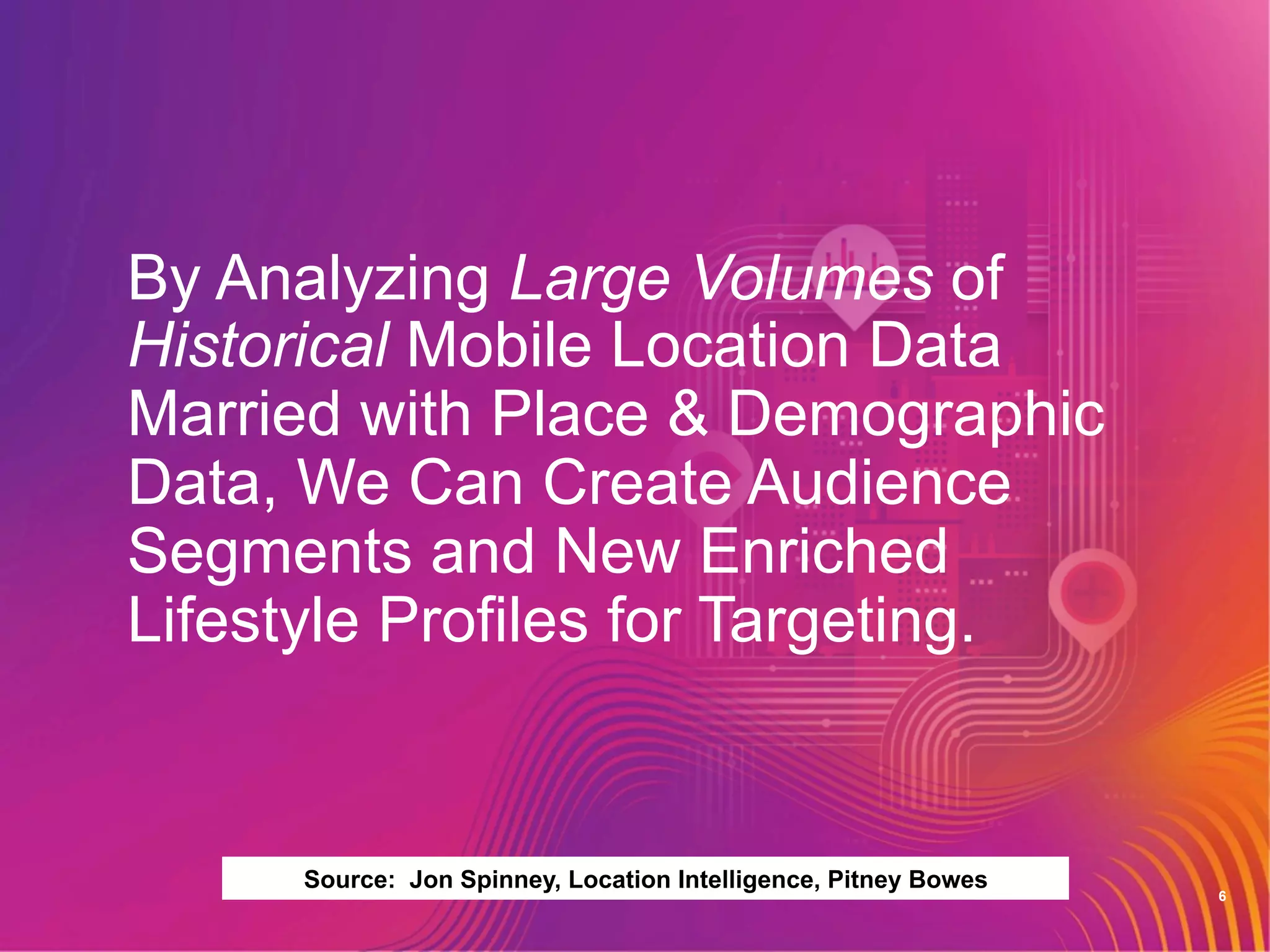 6
By Analyzing Large Volumes of
Historical Mobile Location Data
Married with Place & Demographic
Data, We Can Create Audience
Segments and New Enriched
Lifestyle Profiles for Targeting.
Source: Jon Spinney, Location Intelligence, Pitney Bowes
 