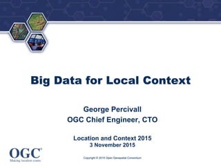 ®
Big Data for Local Context
George Percivall
OGC Chief Engineer, CTO
Location and Context 2015
3 November 2015
Copyright © 2015 Open Geospatial Consortium
 
