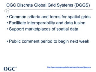 OGC
®
OGC Discrete Global Grid Systems (DGGS)
• Common criteria and terms for spatial grids
• Facilitate interoperability and data fusion
• Support marketplaces of spatial data
• Public comment period to begin next week
http://www.opengeospatial.org/projects/groups/dggsswg
 