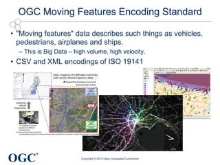 OGC
®
OGC Moving Features Encoding Standard
•  "Moving features" data describes such things as vehicles,
pedestrians, airplanes and ships.
–  This is Big Data – high volume, high velocity.
•  CSV and XML encodings of ISO 19141
Copyright © 2015 Open Geospatial Consortium
 