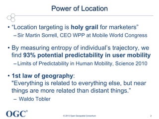 OGC
®
Power of Location
•  “Location targeting is holy grail for marketers”
– Sir Martin Sorrell, CEO WPP at Mobile World Congress
•  By measuring entropy of individual’s trajectory, we
find 93% potential predictability in user mobility
– Limits of Predictability in Human Mobility, Science 2010
•  1st law of geography:
"Everything is related to everything else, but near
things are more related than distant things.”
–  Waldo Tobler
© 2013 Open Geospatial Consortium 2
 