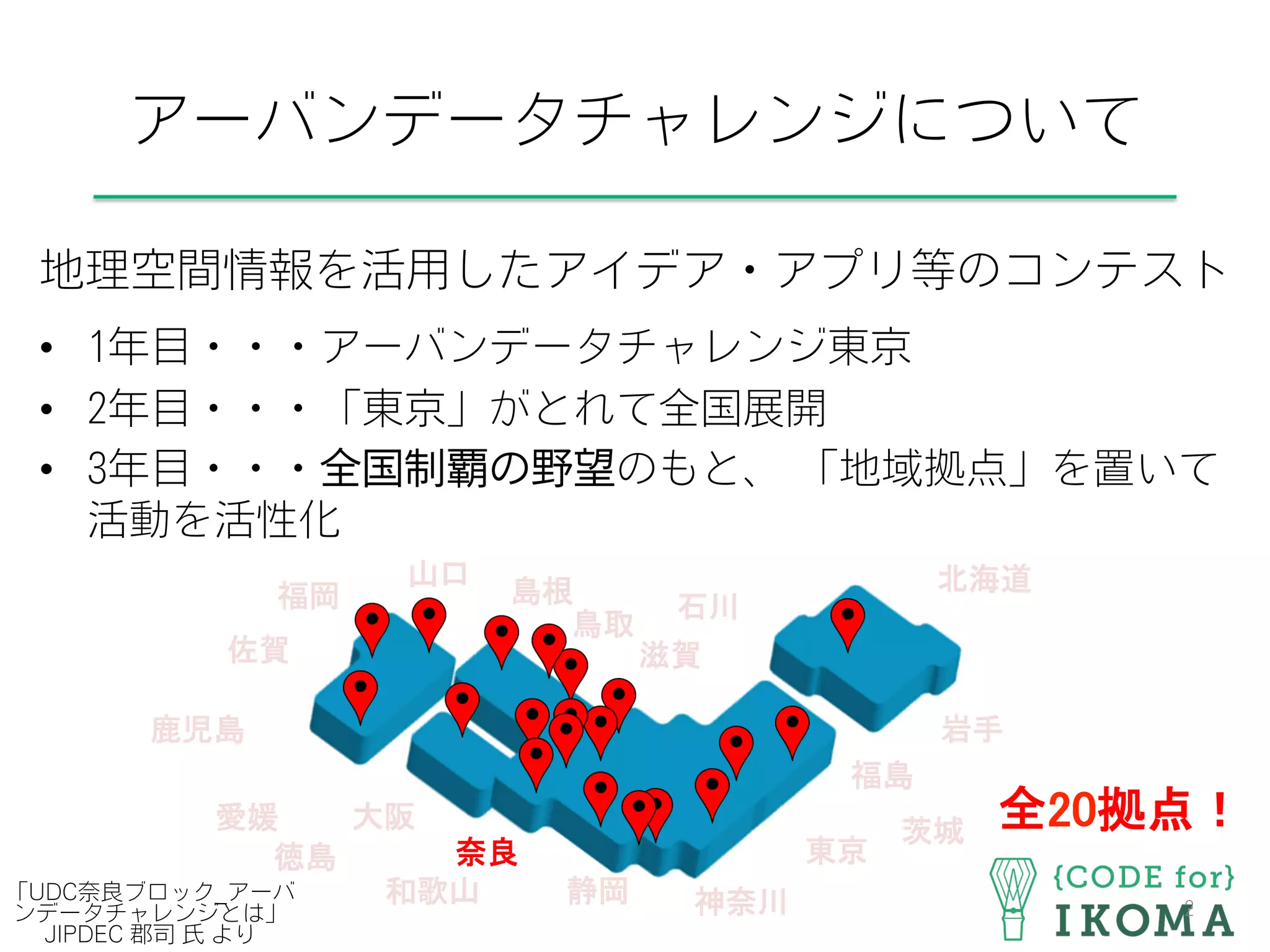 アーバンデータチャレンジについて
地理空間情報を活用したアイデア・アプリ等のコンテスト
•  1年目・・・アーバンデータチャレンジ東京
•  2年目・・・「東京」がとれて全国展開
•  3年目・・・全国制覇の野望のもと、 「地域拠点」を置いて
活動を活性化
2
北海道	
茨城	
東京	
神奈川	
岩手	
福島	
静岡	
石川	
滋賀	
島根	
大阪	
奈良	
和歌山	
鳥取	
山口	
徳島	
愛媛	
福岡	
佐賀	
鹿児島	
全20拠点！	
「UDC奈良ブロック_アーバ
ンデータチャレンジとは」
JIPDEC 郡司 氏 より
 