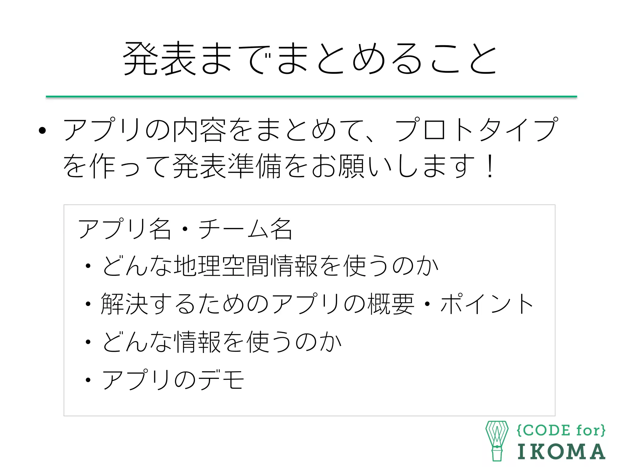 発表までまとめること
•  アプリの内容をまとめて、プロトタイプ
を作って発表準備をお願いします！
アプリ名・チーム名
・どんな地理空間情報を使うのか
・解決するためのアプリの概要・ポイント
・どんな情報を使うのか
・アプリのデモ
 