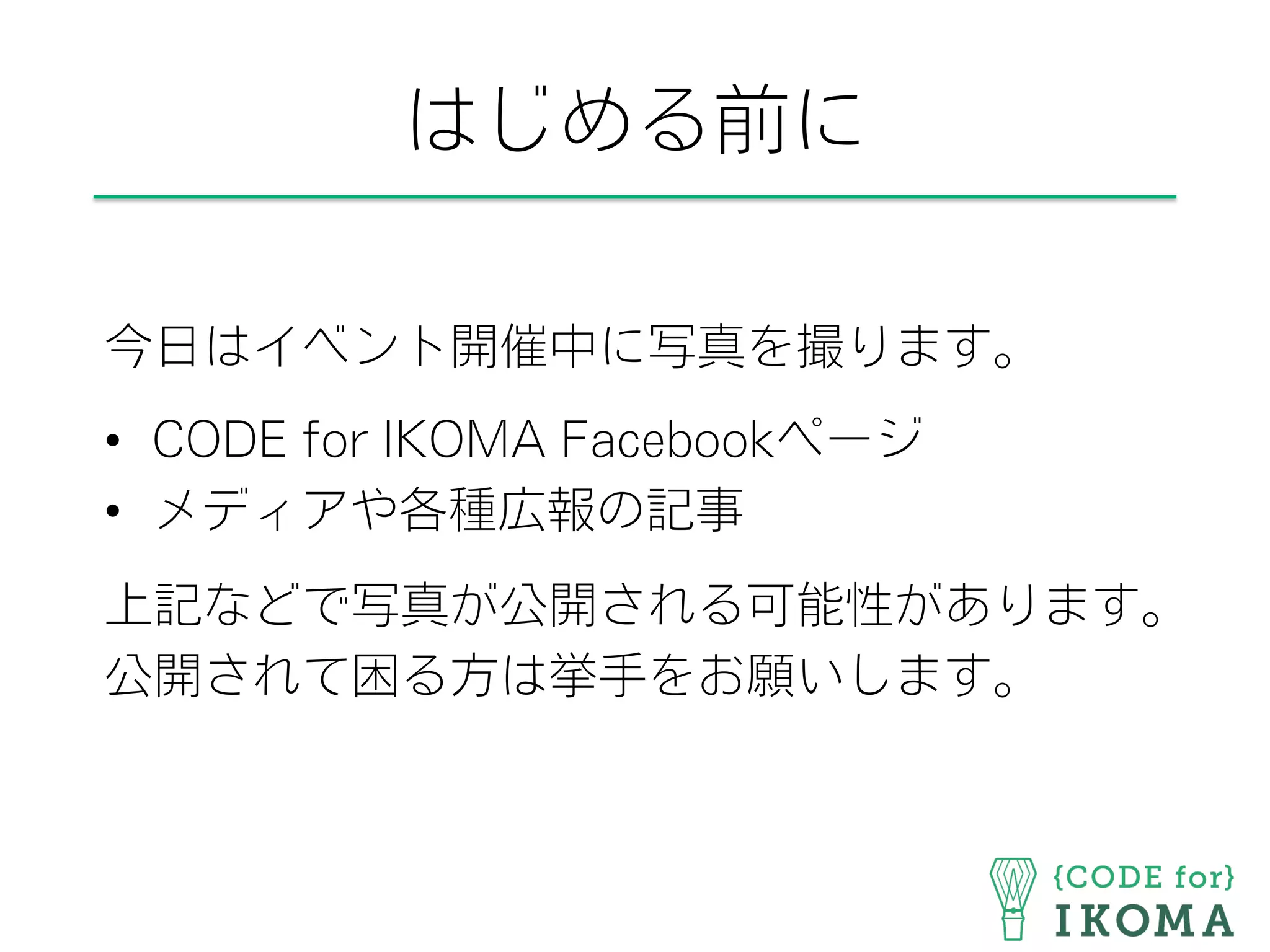 はじめる前に
今日はイベント開催中に写真を撮ります。
•  CODE for IKOMA Facebookページ
•  メディアや各種広報の記事
上記などで写真が公開される可能性があります。
公開されて困る方は挙手をお願いします。
 