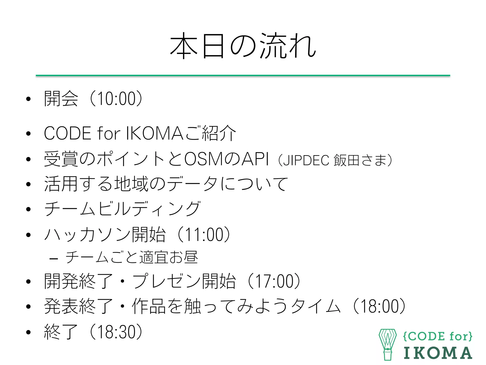 本日の流れ
•  開会（10:00）
•  CODE for IKOMAご紹介
•  受賞のポイントとOSMのAPI（JIPDEC 飯田さま）
•  活用する地域のデータについて
•  チームビルディング
•  ハッカソン開始（11:00）
–  チームごと適宜お昼
•  開発終了・プレゼン開始（17:00）
•  発表終了・作品を触ってみようタイム（18:00）
•  終了（18:30）
 
