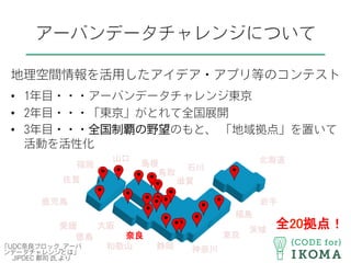 アーバンデータチャレンジについて
地理空間情報を活用したアイデア・アプリ等のコンテスト
•  1年目・・・アーバンデータチャレンジ東京
•  2年目・・・「東京」がとれて全国展開
•  3年目・・・全国制覇の野望のもと、 「地域拠点」を置いて
活動を活性化
2
北海道	
茨城	
東京	
神奈川	
岩手	
福島	
静岡	
石川	
滋賀	
島根	
大阪	
奈良	
和歌山	
鳥取	
山口	
徳島	
愛媛	
福岡	
佐賀	
鹿児島	
全20拠点！	
「UDC奈良ブロック_アーバ
ンデータチャレンジとは」
JIPDEC 郡司 氏 より
 