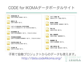 CODE for IKOMAデータポータルサイト
子育て協働プロジェクトからのデータも使えます。
http://data.code4ikoma.org/
 
