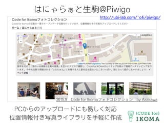 はにゃらぁと生駒@Piwigo
PCからのアップロードにも易しく対応
位置情報付き写真ライブラリを手軽に作成
http://ubi-lab.com/~c4i/piwigo/
2015.9 Code for Ikomaフォトコレクション by Arakawa
 