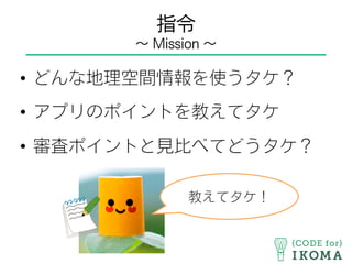 指令
∼ Mission ∼
•  どんな地理空間情報を使うタケ？
•  アプリのポイントを教えてタケ
•  審査ポイントと見比べてどうタケ？
教えてタケ！
 