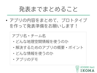 発表までまとめること
•  アプリの内容をまとめて、プロトタイプ
を作って発表準備をお願いします！
アプリ名・チーム名
・どんな地理空間情報を使うのか
・解決するためのアプリの概要・ポイント
・どんな情報を使うのか
・アプリのデモ
 