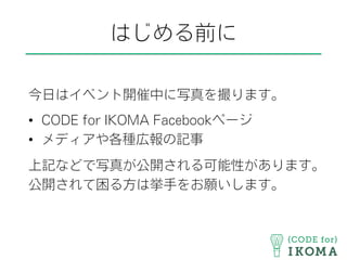 はじめる前に
今日はイベント開催中に写真を撮ります。
•  CODE for IKOMA Facebookページ
•  メディアや各種広報の記事
上記などで写真が公開される可能性があります。
公開されて困る方は挙手をお願いします。
 