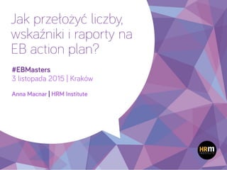 1
Jak przełożyć liczby,
wskaźniki i raporty na
EB action plan?
#EBMasters
3 listopada 2015 | Kraków
 
Anna Macnar | HRM Institute
 