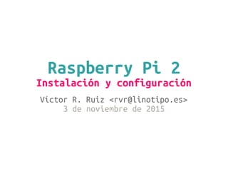 Raspberry Pi 2
Instalación y configuración
Víctor R. Ruiz <rvr@linotipo.es>
3 de noviembre de 2015
 