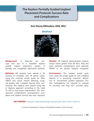 Elkhadem et al
Background: to describe the con-
cept and use of a simpliﬁed keyless
guided implant placement system in
partially and completely edentulous patients.
Methods: 89 implants were placed in 23
patients (7 complete, and 16 partial cases)
using the universal simple guide kit. After
CBCT and virtual implant planning, surgi-
cal guides with c-shaped sleeves were con-
structed. The implants were placed using ﬂap
or ﬂapless approach according to the need
for soft or hard tissue augmentation. The intra-
operative complications, post-operative com-
plains and implant survival rate were reported.
Results: All implants demonstrated insertion
torque values greater than 30 Ncm. Only few
post- operative complications were reported.
98.9% of the placed implants integrated.
Conclusions: The keyless partial guid-
ance using the simple guide kit and c-shaped
sleeves is a promising economic alterna-
tive to conventional guided approach. Fur-
ther investigations are required to evaluate
its accuracy and long term success rates.
The Keyless Partially Guided Implant
Placement Protocol: Success Rate
and Complications
Amr Hosny Elkhadem, DDS, MSc1
1. Lecturer, Prosthodontics, Faculty of Oral & Dental medicine, Cairo University
Abstract
KEY WORDS: Computer-aided Implantology, surgical guide, open sleeve, tolerance
The Journal of Implant & Advanced Clinical Dentistry • 25
 