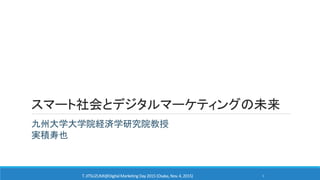 スマート社会とデジタルマーケティングの未来
九州大学大学院経済学研究院教授
実積寿也
T. JITSUZUMI@DigitalMarketing Day2015 (Osaka, Nov.4, 2015) 1
 