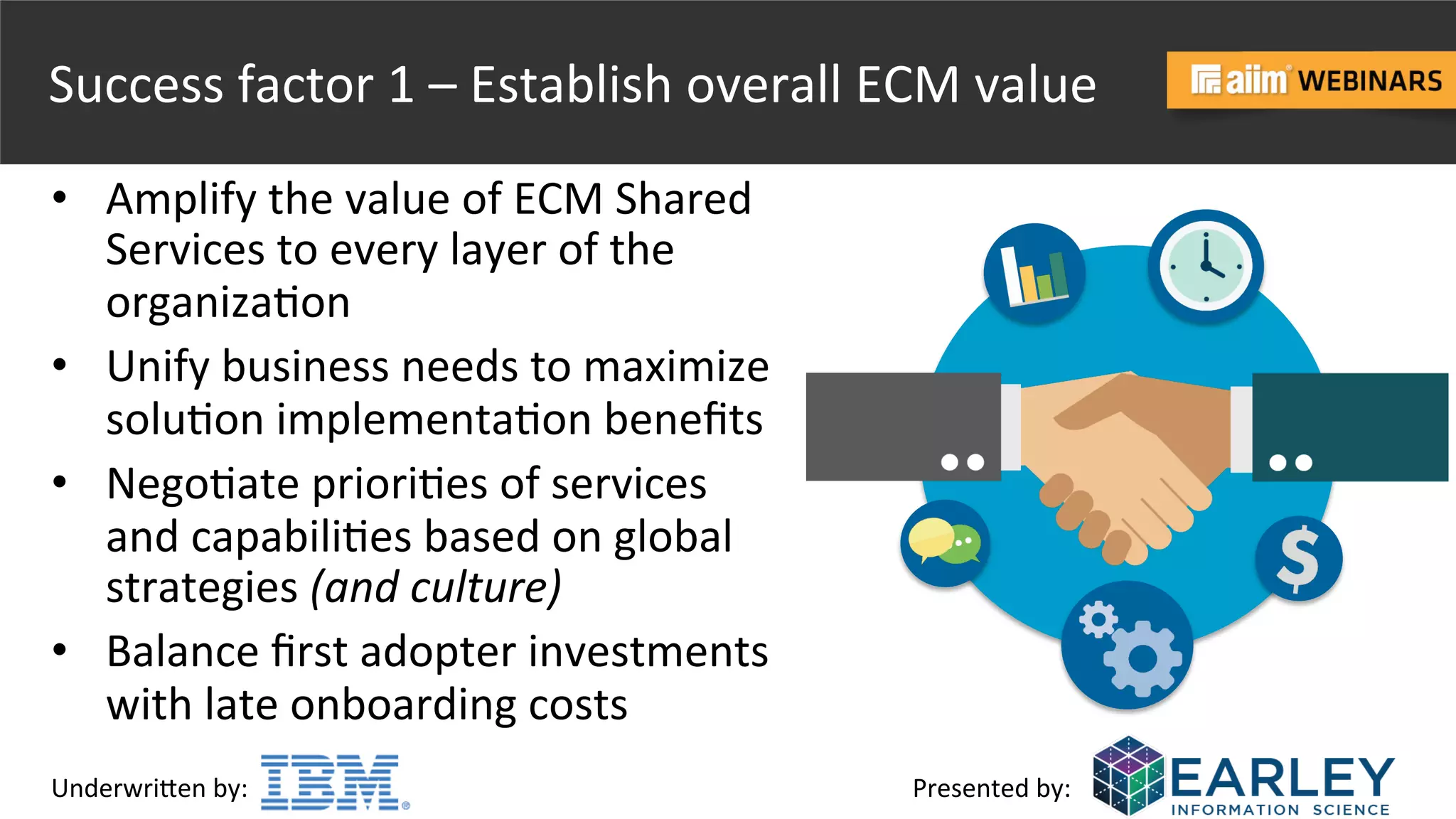 Underwri(en	
  by:	
   Presented	
  by:	
  
Success	
  factor	
  1	
  –	
  Establish	
  overall	
  ECM	
  value	
  
•  Amplify	
  the	
  value	
  of	
  ECM	
  Shared	
  
Services	
  to	
  every	
  layer	
  of	
  the	
  
organiza@on	
  
•  Unify	
  business	
  needs	
  to	
  maximize	
  
solu@on	
  implementa@on	
  beneﬁts	
  	
  
•  Nego@ate	
  priori@es	
  of	
  services	
  
and	
  capabili@es	
  based	
  on	
  global	
  
strategies	
  (and	
  culture)	
  
•  Balance	
  ﬁrst	
  adopter	
  investments	
  
with	
  late	
  onboarding	
  costs	
  
 