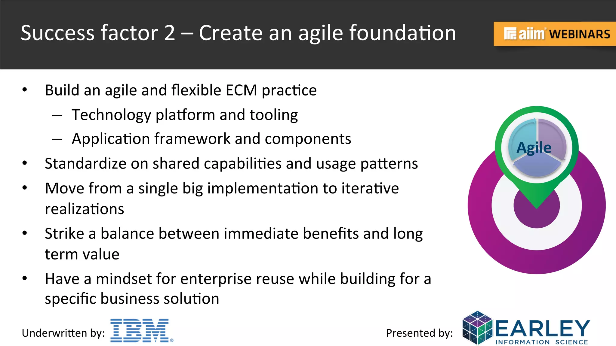 Underwri(en	
  by:	
   Presented	
  by:	
  
Success	
  factor	
  2	
  –	
  Create	
  an	
  agile	
  founda@on	
  
•  Build	
  an	
  agile	
  and	
  ﬂexible	
  ECM	
  prac@ce	
  
–  Technology	
  plaborm	
  and	
  tooling	
  
–  Applica@on	
  framework	
  and	
  components	
  
•  Standardize	
  on	
  shared	
  capabili@es	
  and	
  usage	
  pa(erns	
  
•  Move	
  from	
  a	
  single	
  big	
  implementa@on	
  to	
  itera@ve	
  
realiza@ons	
  
•  Strike	
  a	
  balance	
  between	
  immediate	
  beneﬁts	
  and	
  long	
  
term	
  value	
  
•  Have	
  a	
  mindset	
  for	
  enterprise	
  reuse	
  while	
  building	
  for	
  a	
  
speciﬁc	
  business	
  solu@on	
  
Agile	
  
 