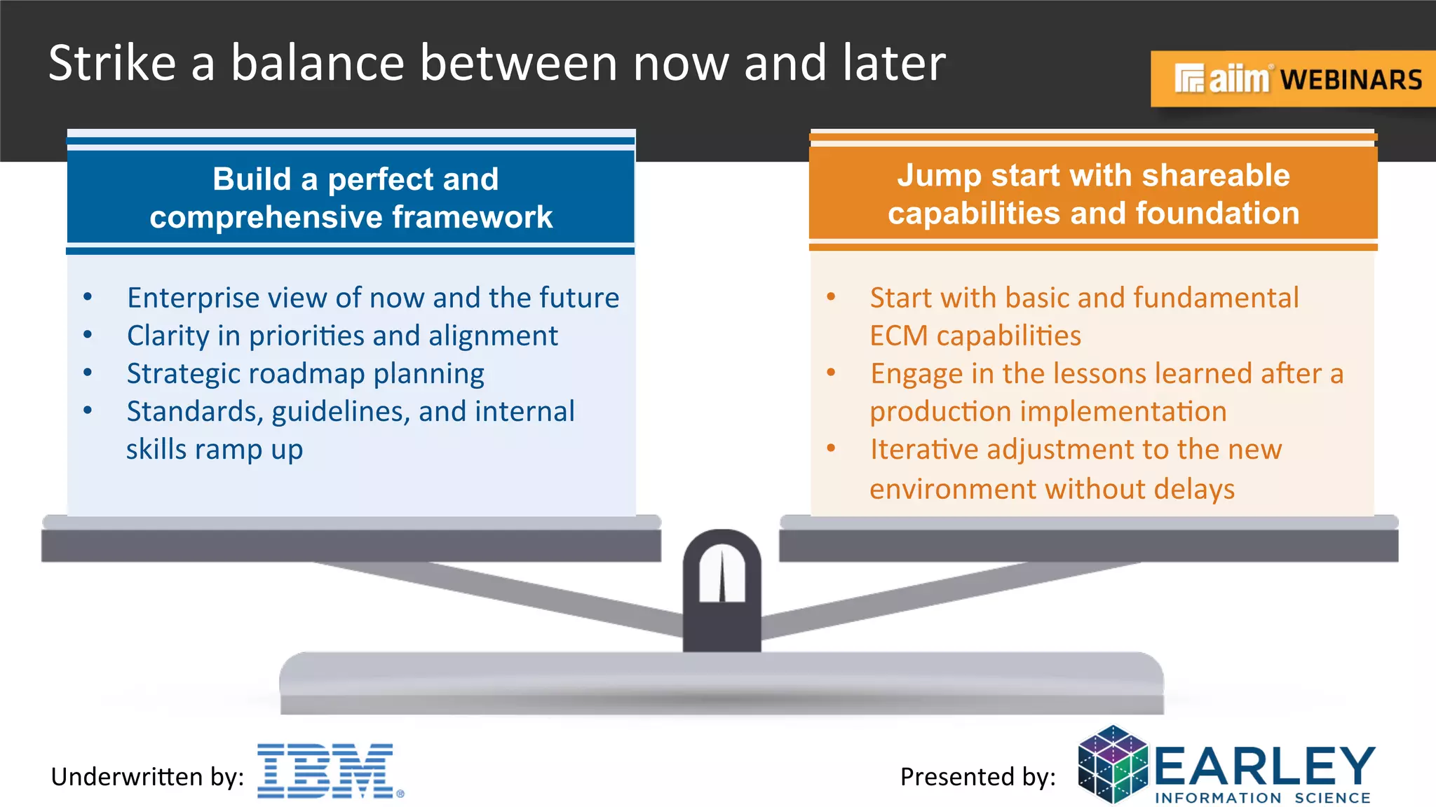 Underwri(en	
  by:	
   Presented	
  by:	
  
Strike	
  a	
  balance	
  between	
  now	
  and	
  later	
  
	
  
	
  
•  Start	
  with	
  basic	
  and	
  fundamental	
  
ECM	
  capabili@es	
  
•  Engage	
  in	
  the	
  lessons	
  learned	
  aher	
  a	
  
produc@on	
  implementa@on	
  	
  
•  Itera@ve	
  adjustment	
  to	
  the	
  new	
  
environment	
  without	
  delays	
  
Jump start with shareable
capabilities and foundation
	
  
	
  
•  Enterprise	
  view	
  of	
  now	
  and	
  the	
  future	
  
•  Clarity	
  in	
  priori@es	
  and	
  alignment	
  
•  Strategic	
  roadmap	
  planning	
  
•  Standards,	
  guidelines,	
  and	
  internal	
  
skills	
  ramp	
  up	
  
Build a perfect and
comprehensive framework
 