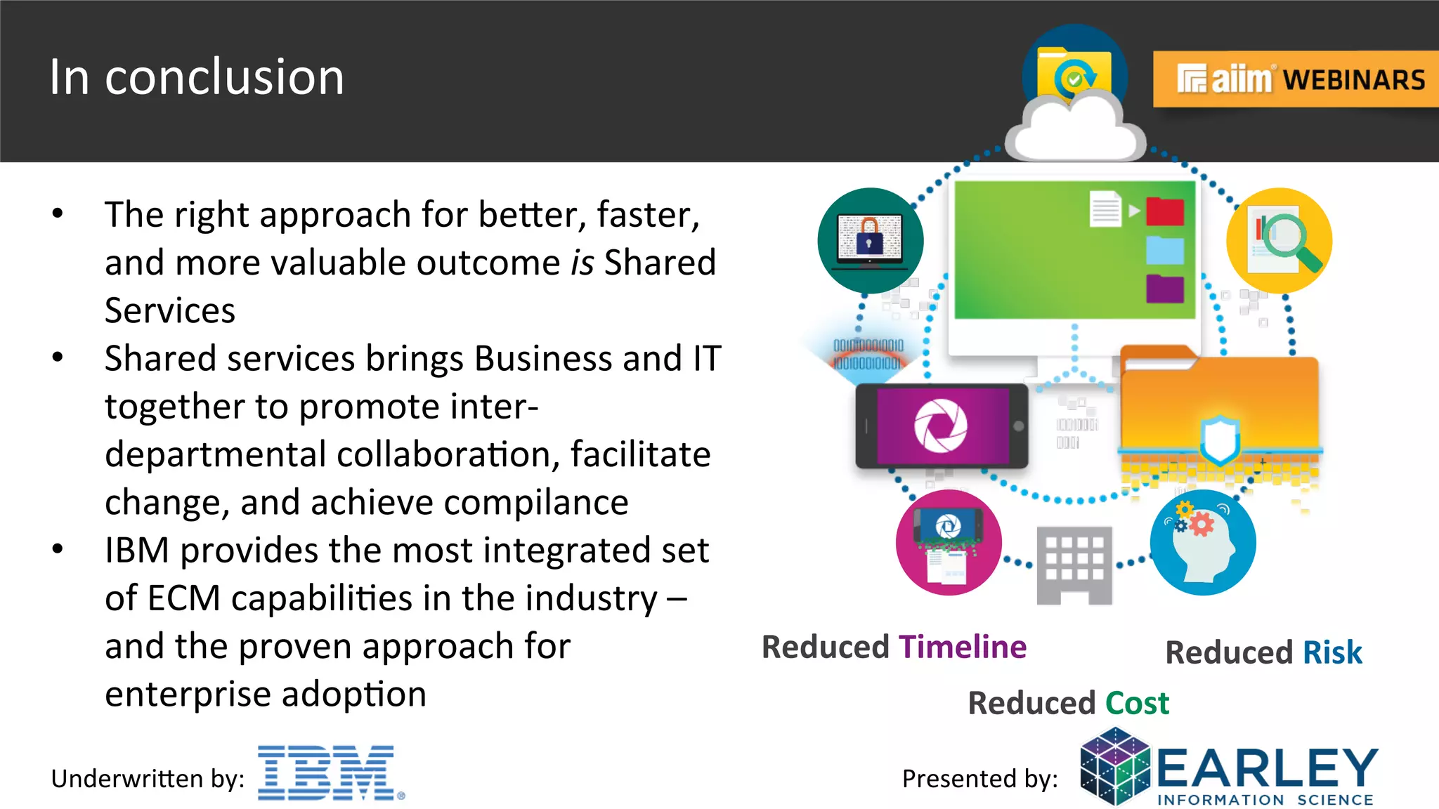 Underwri(en	
  by:	
   Presented	
  by:	
  
In	
  conclusion	
  
•  The	
  right	
  approach	
  for	
  be(er,	
  faster,	
  
and	
  more	
  valuable	
  outcome	
  is	
  Shared	
  
Services	
  
•  Shared	
  services	
  brings	
  Business	
  and	
  IT	
  
together	
  to	
  promote	
  inter-­‐
departmental	
  collabora@on,	
  facilitate	
  
change,	
  and	
  achieve	
  compilance	
  
•  IBM	
  provides	
  the	
  most	
  integrated	
  set	
  
of	
  ECM	
  capabili@es	
  in	
  the	
  industry	
  –	
  
and	
  the	
  proven	
  approach	
  for	
  
enterprise	
  adop@on	
  
Reduced	
  Timeline	
  
	
  
	
  
Reduced	
  Risk	
  
Reduced	
  Cost	
  
 