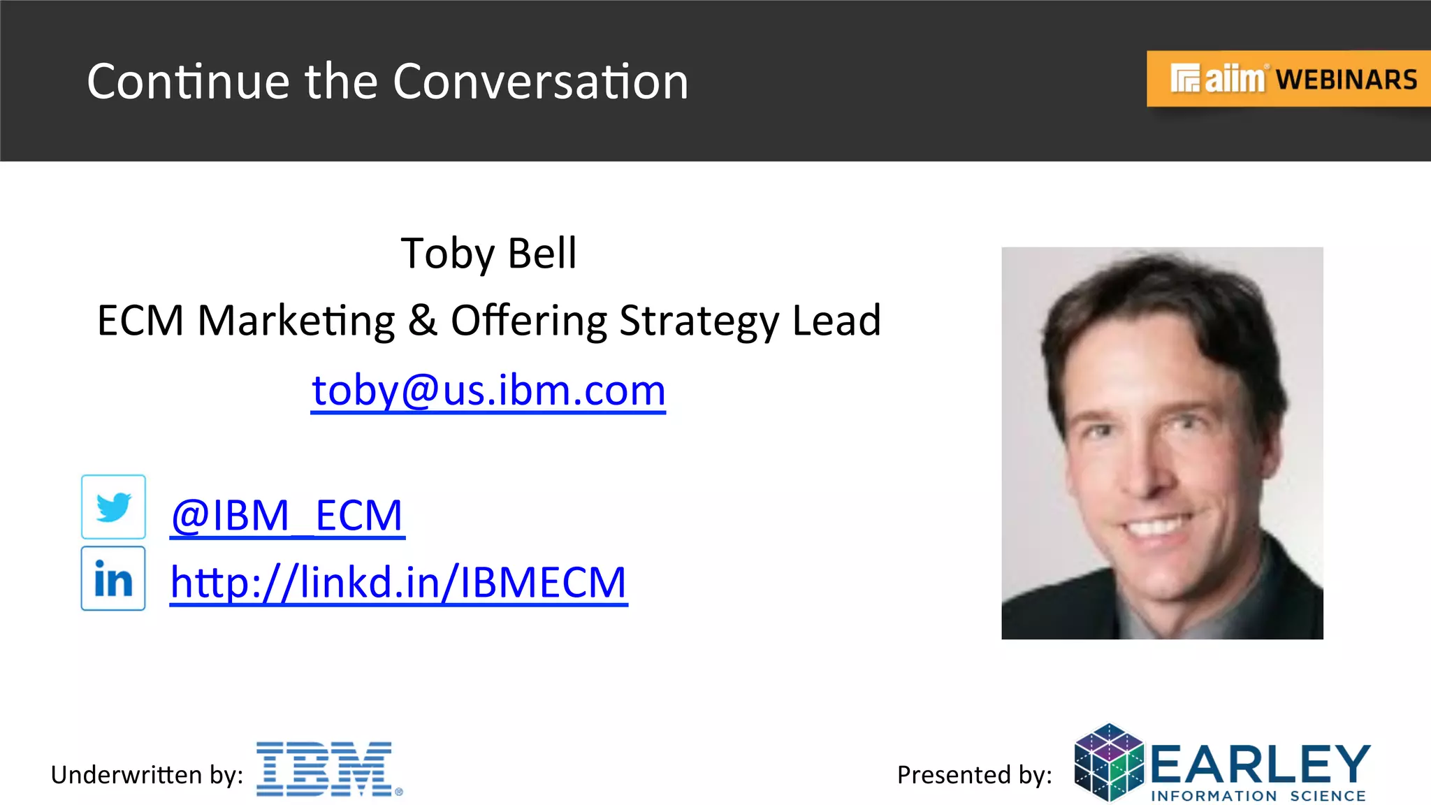 Underwri(en	
  by:	
   Presented	
  by:	
  
Con@nue	
  the	
  Conversa@on	
  
Toby	
  Bell	
  
ECM	
  Marke@ng	
  &	
  Oﬀering	
  Strategy	
  Lead	
  	
  
toby@us.ibm.com	
  	
  
@IBM_ECM	
  
h(p://linkd.in/IBMECM	
  	
  
 