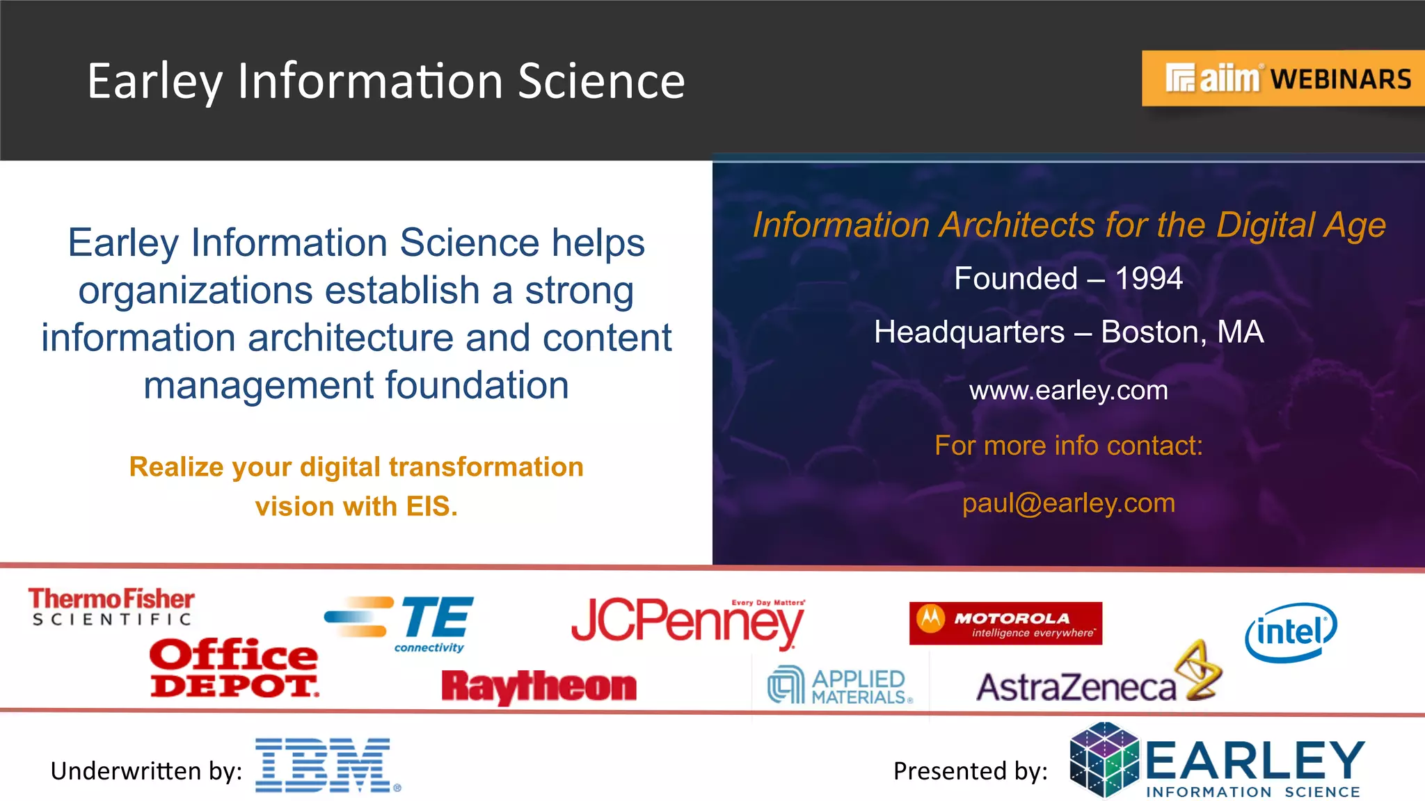 Underwri(en	
  by:	
   Presented	
  by:	
  
Earley Information Science helps
organizations establish a strong
information architecture and content
management foundation
Realize your digital transformation
vision with EIS.
Information Architects for the Digital Age
Founded – 1994
Headquarters – Boston, MA
www.earley.com
For more info contact:
paul@earley.com
Earley	
  Informa@on	
  Science	
  
 