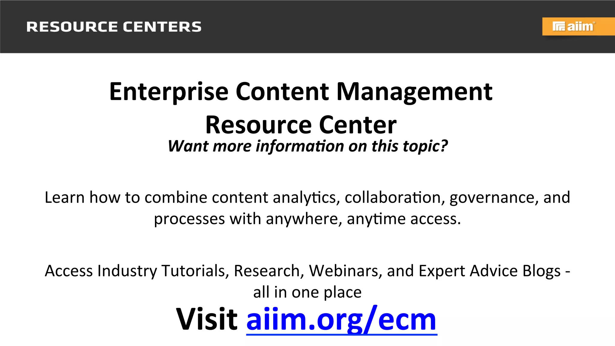 Underwri(en	
  by:	
   Presented	
  by:	
  
Visit	
  aiim.org/ecm	
  
Enterprise	
  Content	
  Management	
  
Resource	
  Center
Want	
  more	
  informa,on	
  on	
  this	
  topic?	
  
	
  
Learn	
  how	
  to	
  combine	
  content	
  analy@cs,	
  collabora@on,	
  governance,	
  and	
  
processes	
  with	
  anywhere,	
  any@me	
  access.	
  	
  
	
  
Access	
  Industry	
  Tutorials,	
  Research,	
  Webinars,	
  and	
  Expert	
  Advice	
  Blogs	
  -­‐	
  
all	
  in	
  one	
  place	
  
	
  
 