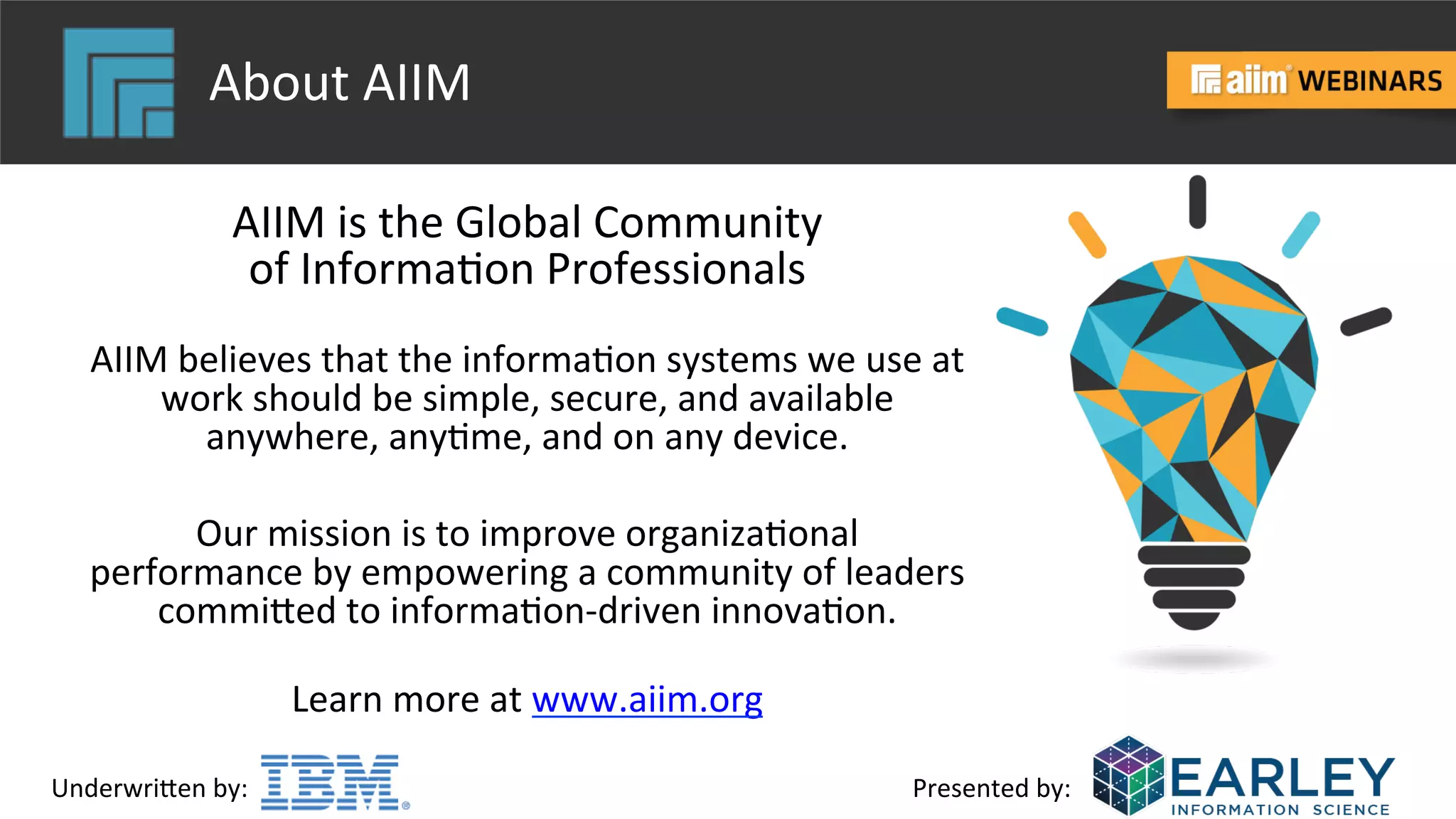 Underwri(en	
  by:	
   Presented	
  by:	
  
About	
  AIIM	
  
AIIM	
  is	
  the	
  Global	
  Community	
  	
  
of	
  Informa@on	
  Professionals	
  	
  
	
  
AIIM	
  believes	
  that	
  the	
  informa@on	
  systems	
  we	
  use	
  at	
  
work	
  should	
  be	
  simple,	
  secure,	
  and	
  available	
  
anywhere,	
  any@me,	
  and	
  on	
  any	
  device.	
  	
  
	
  
Our	
  mission	
  is	
  to	
  improve	
  organiza@onal	
  
performance	
  by	
  empowering	
  a	
  community	
  of	
  leaders	
  
commi(ed	
  to	
  informa@on-­‐driven	
  innova@on.	
  
	
  
Learn	
  more	
  at	
  www.aiim.org	
  	
  
	
  
 