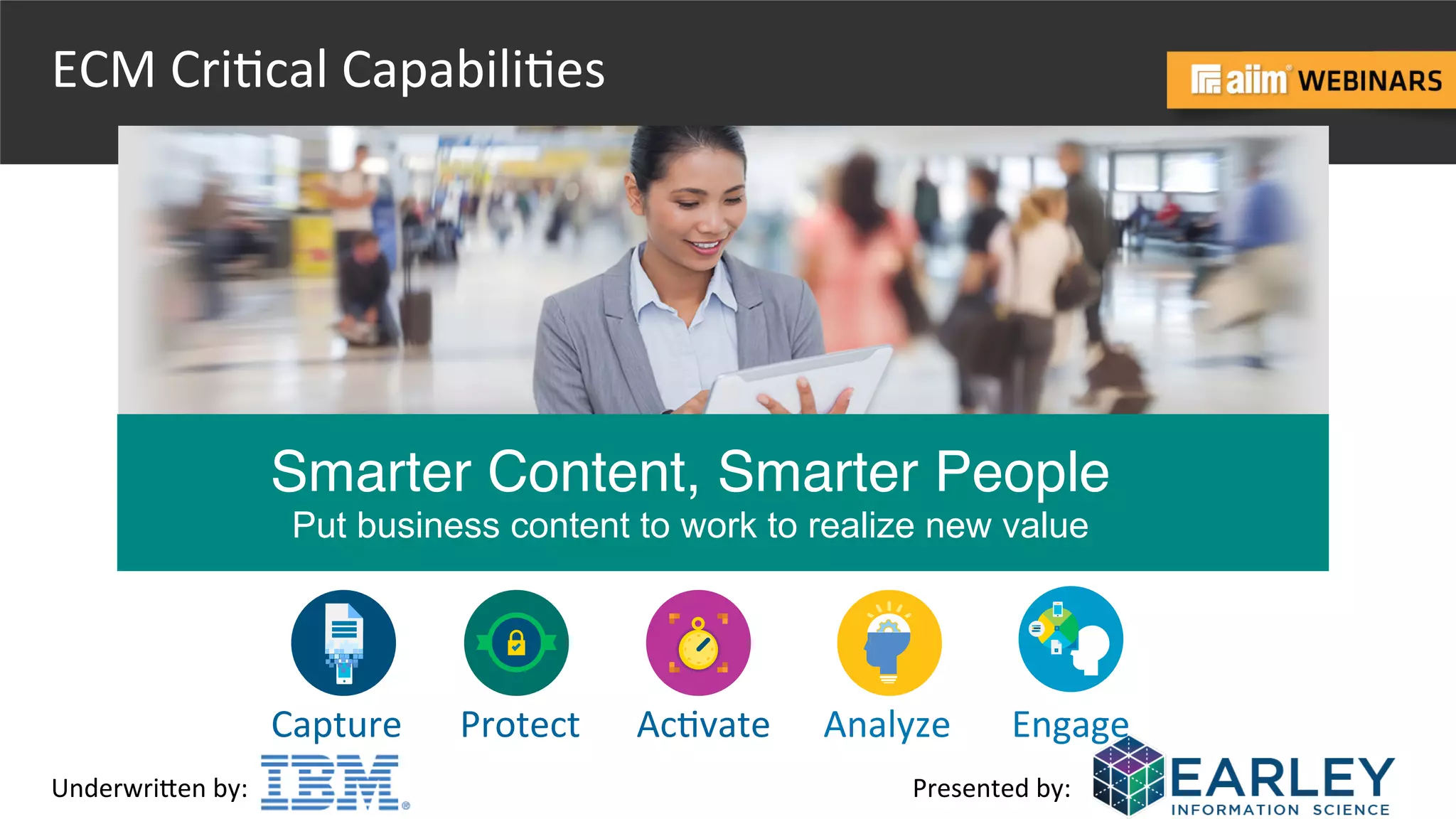 Underwri(en	
  by:	
   Presented	
  by:	
  
Capture	
   Protect	
   Ac@vate	
   Analyze	
   Engage	
  
Smarter Content, Smarter People
Put business content to work to realize new value
ECM	
  Cri@cal	
  Capabili@es	
  
 