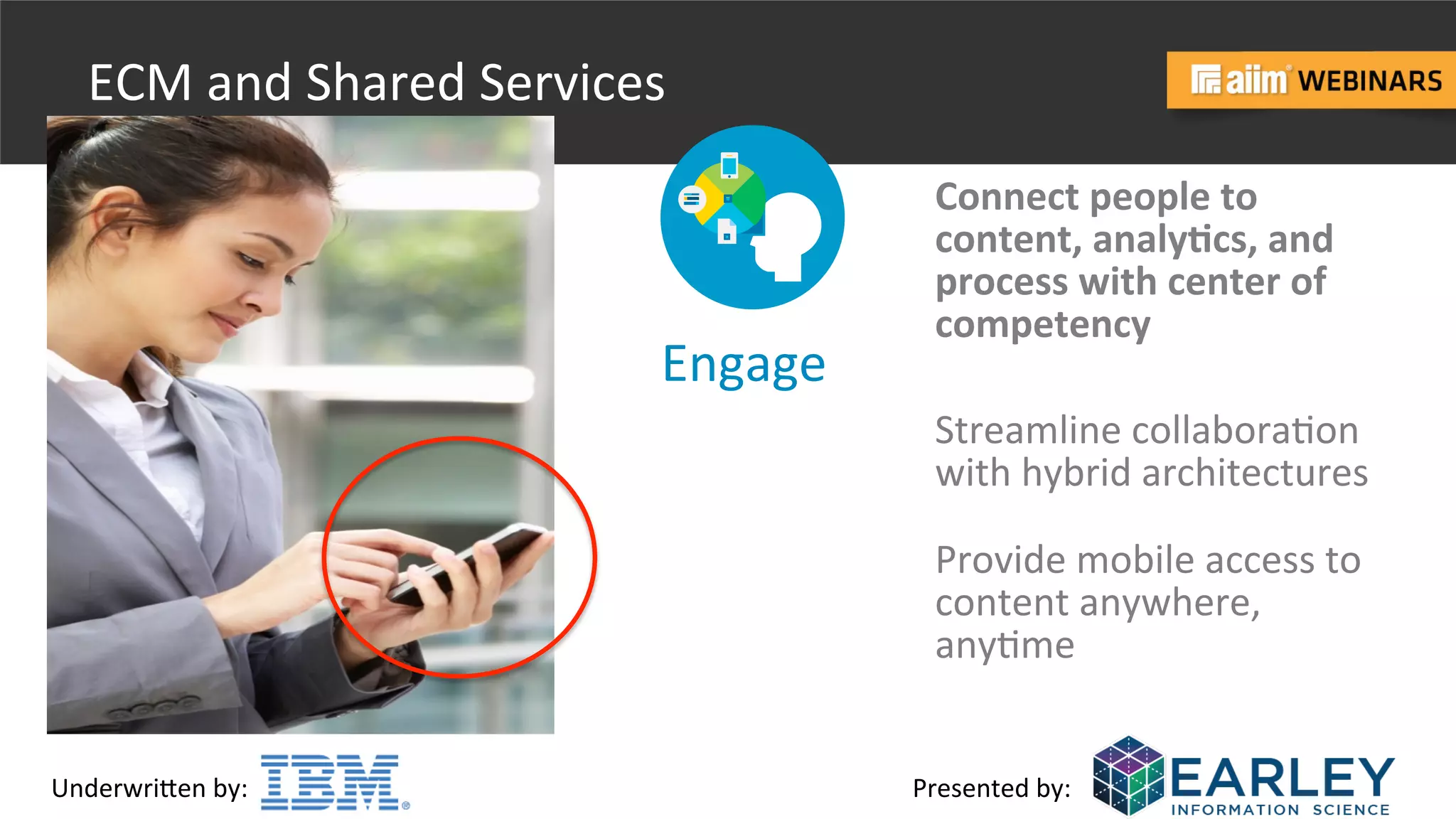Underwri(en	
  by:	
   Presented	
  by:	
  
ECM	
  and	
  Shared	
  Services	
  
Engage	
  
Provide	
  mobile	
  access	
  to	
  
content	
  anywhere,	
  
any@me	
  
Connect	
  people	
  to	
  	
  
content,	
  analyBcs,	
  and	
  
process	
  with	
  center	
  of	
  
competency	
  
Streamline	
  collabora@on	
  
with	
  hybrid	
  architectures	
  
 