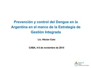 Prevención y control del Dengue en la
Argentina en el marco de la Estrategia de
Gestión Integrada
Lic. Héctor Coto
CABA, 4-5 de noviembre de 2015
 