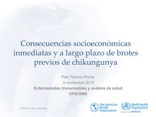 CHIKV in the Americas
Consecuencias socioeconómicas
inmediatas y a largo plazo de brotes
previos de chikungunya
Pilar Ramon-Pardo
5 noviembre 2015
Enfermedades transmisibles y análisis de salud
OPS/OMS
 