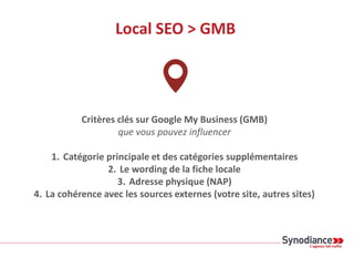 Local SEO > GMB
Critères clés sur Google My Business (GMB)
que vous pouvez influencer
1. Catégorie principale et des catégories supplémentaires
2. Le wording de la fiche locale
3. Adresse physique (NAP)
4. La cohérence avec les sources externes (votre site, autres sites)
 