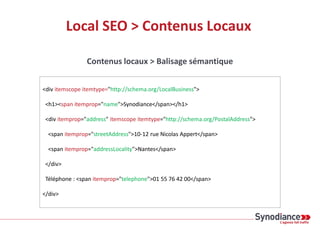 Local SEO > Contenus Locaux
Contenus locaux > Balisage sémantique
<div itemscope itemtype="http://schema.org/LocalBusiness">
<h1><span itemprop="name">Synodiance</span></h1>
<div itemprop="address" itemscope itemtype="http://schema.org/PostalAddress">
<span itemprop="streetAddress">10-12 rue Nicolas Appert</span>
<span itemprop="addressLocality">Nantes</span>
</div>
Téléphone : <span itemprop="telephone">01 55 76 42 00</span>
</div>
 