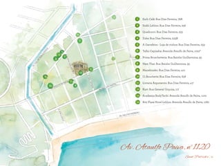 BS”D
Av. Ataulfo Paiva, n°1120
1
2
3
4
5
6
7
8
9
10
11
12
13
14
Esch Café: Rua Dias Ferreira, 78A
Sushi Leblon: Rua Dias Ferreira, 256
Quadrucci: Rua Dias Ferreira, 233
Zuka: Rua Dias Ferreira, 233B
A Garrafeira - Loja de vinhos: Rua Dias Ferreira, 259
Talho Capixaba: Avenida Ataulfo de Paiva, 1022ª
Prima Bruschetteria: Rua Rainha Guilhermina, 95
Nam Thai: Rua Rainha Guilhermina, 95
Manekineko: Rua Dias Ferreira, 410
Ct Boucherie: Rua Dias Ferreira, 638
Livraria Argumento: Rua Dias Ferreira, 417
Kurt: Rua General Urquiza, 117
Academia BodyTech!: Avenida Ataulfo de Paiva, 1100
Ritz Plaza Hotel Leblon: Avenida Ataulfo de Paiva, 1280
12Saint Patrick’s
 