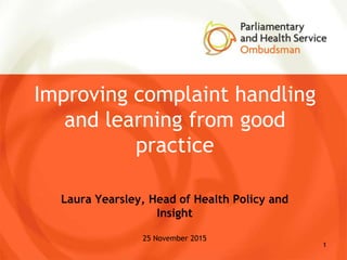 Improving complaint handling
and learning from good
practice
Laura Yearsley, Head of Health Policy and
Insight
25 November 2015
1
 