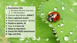 What makes a good accessibility bug?1. Descriptive title
1. [P]roblem [A]ction [L]ocation
2. <= 140 characters
2. Concise description, IMPACT
3. Clear expected results
4. Details about project, version
5. Platform details, AT
6. Type and severity
7. Steps to reproduce
8. Visual OR VIDEO attachment
9. Tags and links
 