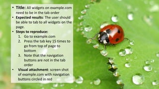 Example: All widgets need to be in the tab
order
• Title: All widgets on example.com
need to be in the tab order
• Expected results: The user should
be able to tab to all widgets on the
page.
• Steps to reproduce:
1. Go to example.com
2. Press the tab key 15 times to
go from top of page to
bottom
3. Note that the navigation
buttons are not in the tab
order
• Visual attachment: screen shot
of example.com with navigation
buttons circled in red
 