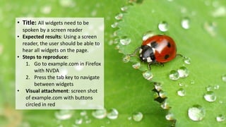 Another example: all widgets need to be
spoken by a screen reader• Title: All widgets need to be
spoken by a screen reader
• Expected results: Using a screen
reader, the user should be able to
hear all widgets on the page.
• Steps to reproduce:
1. Go to example.com in Firefox
with NVDA
2. Press the tab key to navigate
between widgets
• Visual attachment: screen shot
of example.com with buttons
circled in red
 