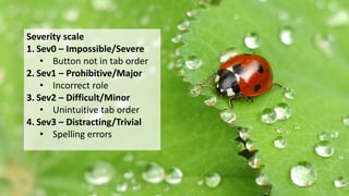 Severity scaleSeverity scale
1. Sev0 – Impossible/Severe
• Button not in tab order
2. Sev1 – Prohibitive/Major
• Incorrect role
3. Sev2 – Difficult/Minor
• Unintuitive tab order
4. Sev3 – Distracting/Trivial
• Spelling errors
 