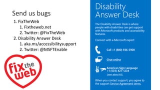 1. FixTheWeb
1. Fixtheweb.net
2. Twitter: @FixTheWeb
2. Disability Answer Desk
1. aka.ms/accessibilitysupport
2. Twitter: @MSFTEnable
Send us bugs
 