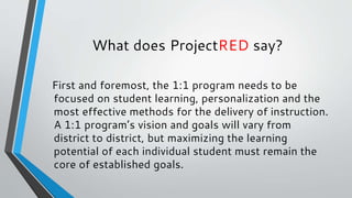 What does ProjectRED say?
First and foremost, the 1:1 program needs to be
focused on student learning, personalization and the
most effective methods for the delivery of instruction.
A 1:1 program’s vision and goals will vary from
district to district, but maximizing the learning
potential of each individual student must remain the
core of established goals.
 