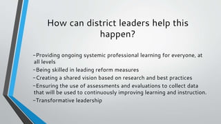 How can district leaders help this
happen?
-Providing ongoing systemic professional learning for everyone, at
all levels
-Being skilled in leading reform measures
-Creating a shared vision based on research and best practices
-Ensuring the use of assessments and evaluations to collect data
that will be used to continuously improving learning and instruction.
-Transformative leadership
 