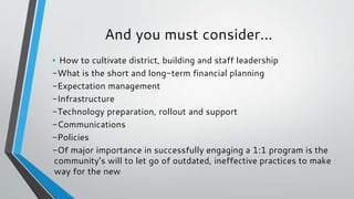And you must consider...
• How to cultivate district, building and staff leadership
-What is the short and long-term financial planning
-Expectation management
-Infrastructure
-Technology preparation, rollout and support
-Communications
-Policies
-Of major importance in successfully engaging a 1:1 program is the
community’s will to let go of outdated, ineffective practices to make
way for the new
 