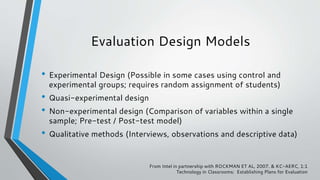 Evaluation Design Models
• Experimental Design (Possible in some cases using control and
experimental groups; requires random assignment of students)
• Quasi-experimental design
• Non-experimental design (Comparison of variables within a single
sample; Pre-test / Post-test model)
• Qualitative methods (Interviews, observations and descriptive data)
From Intel in partnership with ROCKMAN ET AL, 2007. & KC-AERC, 1:1
Technology in Classrooms: Establishing Plans for Evaluation
 