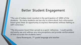 Better Student Engagement
“The use of todays meet resulted in the participation of 100% of the
students. So many students are too shy to share aloud, but a discussion
board gives them an opportunity to express themselves without feeling as
self-conscious.”
“The discussion board then served as a quick-reference. I could quickly
and easily see and address any misconceptions and provide reinforcement
of how accurate the students were.”
Dana Rosenquist, 7th grade language arts teacher
 