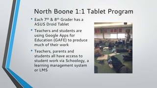 North Boone 1:1 Tablet Program
• Each 7th & 8th Grader has a
ASUS Droid Tablet
• Teachers and students are
using Google Apps for
Education (GAFE) to produce
much of their work
• Teachers, parents and
students all have access to
student work via Schoology, a
learning management system
or LMS
 