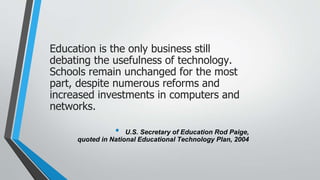 Education is the only business still
debating the usefulness of technology.
Schools remain unchanged for the most
part, despite numerous reforms and
increased investments in computers and
networks.
• U.S. Secretary of Education Rod Paige,
quoted in National Educational Technology Plan, 2004
 