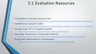 1:1 Evaluation Resources
• 12 Questions to ask about devices & carts
• http://www.nbcusd.org/administration/superintendent/12QuestionsChoosingTabletandLaptopCarts.pdf
• Intel/Rockman Evaluation Toolkit
• http://www.nbcusd.org/administration/superintendent/FullSet_of_One-to-One_Evaluation_Toolkit.pdf
• Orange County, NC 1:1 Program Evaluation
• http://www.orange.k12.nc.us/1to1/Program_Planning_Evaluation.pdf
• Technology & Learning 1:1 Computing Guidebook
• http://www.techlearning.com/techlearning/events/techforum06/LeslieWilson_onetoone2.pdf
•Project Red: Global toolkit for transformation
• http://www.intel.com/content/www/us/en/education/solutions/project-red.html
 